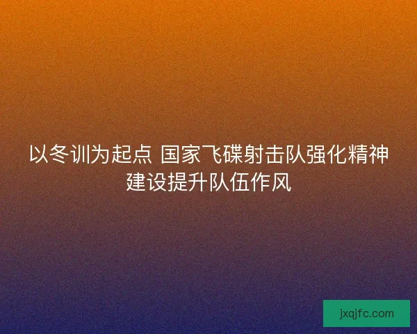 以冬训为起点 国家飞碟射击队强化精神建设提升队伍作风