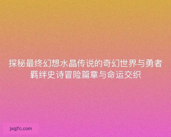 探秘最终幻想水晶传说的奇幻世界与勇者羁绊史诗冒险篇章与命运交织
