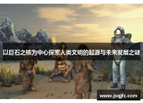 以巨石之核为中心探索人类文明的起源与未来发展之谜